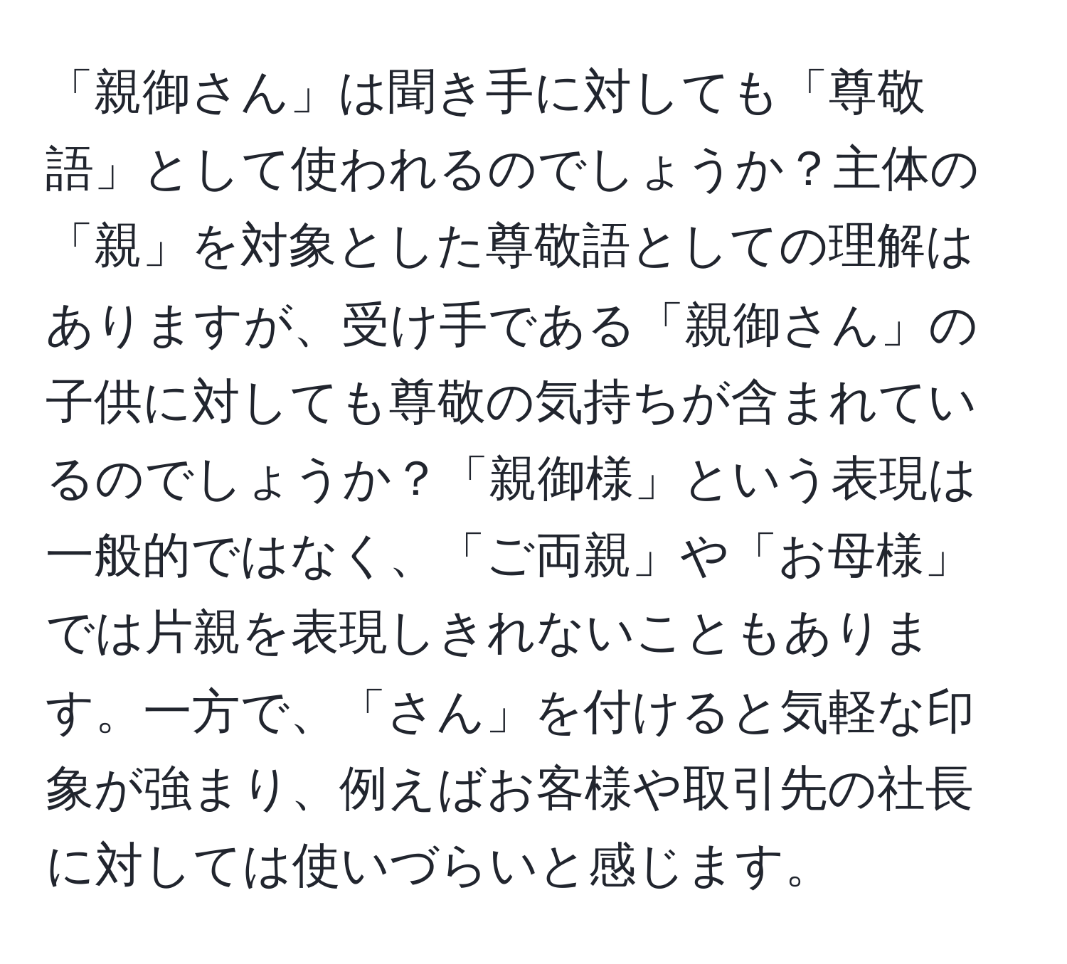 「親御さん」は聞き手に対しても「尊敬語」として使われるのでしょうか？主体の「親」を対象とした尊敬語としての理解はありますが、受け手である「親御さん」の子供に対しても尊敬の気持ちが含まれているのでしょうか？「親御様」という表現は一般的ではなく、「ご両親」や「お母様」では片親を表現しきれないこともあります。一方で、「さん」を付けると気軽な印象が強まり、例えばお客様や取引先の社長に対しては使いづらいと感じます。