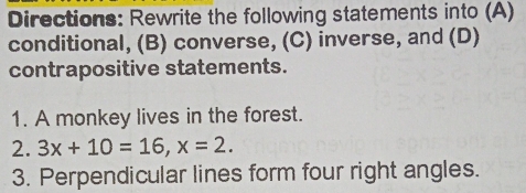 Directions: Rewrite the following statements into (A) 
conditional, (B) converse, (C) inverse, and (D) 
contrapositive statements. 
1. A monkey lives in the forest. 
2. 3x+10=16, x=2. 
3. Perpendicular lines form four right angles.