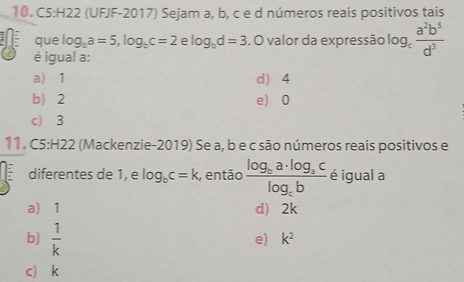 (UFJF-2017) Sejam a, b, c e d números reais positivos tais
que log _ba=5, log _bc=2 e log _bd=3. O valor da expressão log _c a^2b^5/d^3 
é igual a:
a) 1 d) 4
b) 2 e) 0
c) 3
11. C5:H22 (Mackenzie-2019) Se a, b e c são números reais positivos e
diferentes de 1, e log _bc=k , então frac log _ca· log _aclog _cb é igual a
a) 1 d) 2k
b)  1/k 
e) k^2
c k