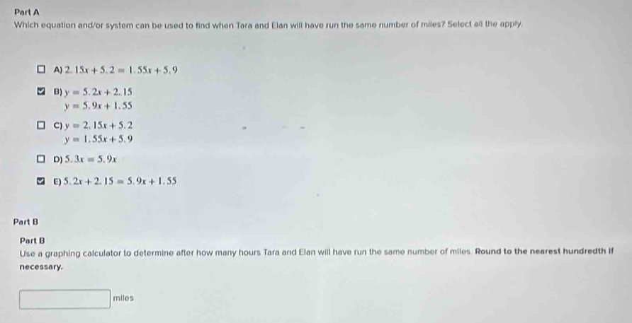 Which equation and/or system can be used to find when Tara and Elan will have run the same number of miles? Select all the apply
A) 2.15x+5.2=1.55x+5.9
B) y=5.2x+2.15
y=5.9x+1.55
C) y=2.15x+5.2
y=1.55x+5.9
D) 5.3x=5.9x
E) 5.2x+2.15=5.9x+1.55
Part B
Part B
Use a graphing calculator to determine after how many hours Tara and Elan will have run the same number of miles. Round to the nearest hundredth if
necessary.
miles