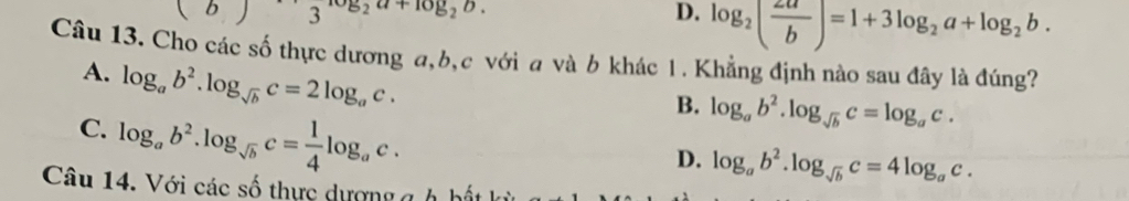 1 3 _2a+10y_2b D. log _2( 2a/b )=1+3log _2a+log _2b. 
Câu 13. Cho các số thực dương a, b, c với a và b khác 1. Khẳng định nào sau đây là đúng?
A. log _ab^2.log _sqrt(b)c=2log _ac.
C. log _ab^2.log _sqrt(b)c= 1/4 log _ac.
B. log _ab^2.log _sqrt(b)c=log _ac.
D. log _ab^2.log _sqrt(b)c=4log _ac. 
Câu 14. Với các số thực dượng gh hất