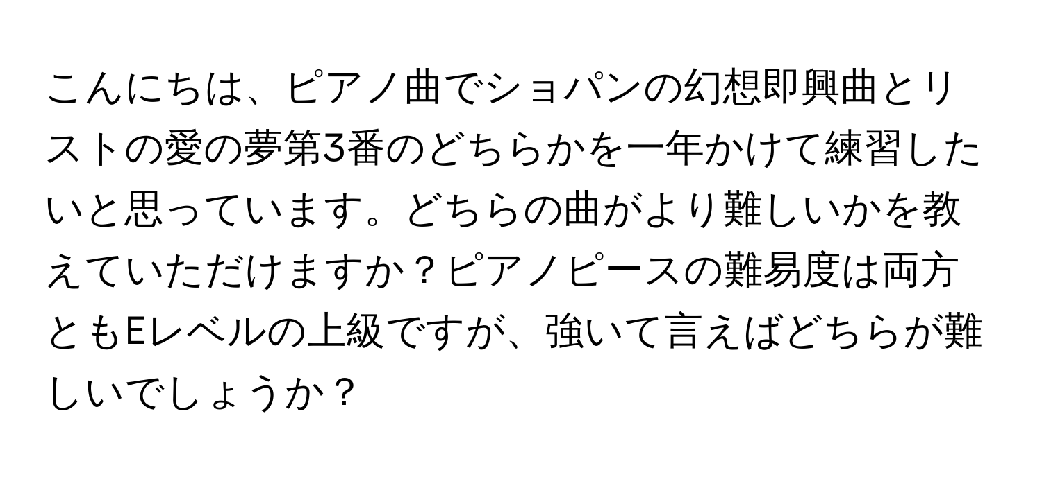 こんにちは、ピアノ曲でショパンの幻想即興曲とリストの愛の夢第3番のどちらかを一年かけて練習したいと思っています。どちらの曲がより難しいかを教えていただけますか？ピアノピースの難易度は両方ともEレベルの上級ですが、強いて言えばどちらが難しいでしょうか？