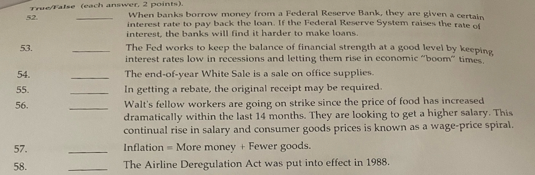 True/False (each answer, 2 points). 
52. _When banks borrow money from a Federal Reserve Bank, they are given a certain 
interest rate to pay back the loan. If the Federal Reserve System raises the rate of 
interest, the banks will find it harder to make loans. 
53. _The Fed works to keep the balance of financial strength at a good level by keeping 
interest rates low in recessions and letting them rise in economic “boom” times. 
54. _The end-of-year White Sale is a sale on office supplies. 
55. _In getting a rebate, the original receipt may be required. 
56. _Walt's fellow workers are going on strike since the price of food has increased 
dramatically within the last 14 months. They are looking to get a higher salary. This 
continual rise in salary and consumer goods prices is known as a wage-price spiral. 
57. _Inflation = More money + Fewer goods. 
58. _The Airline Deregulation Act was put into effect in 1988.