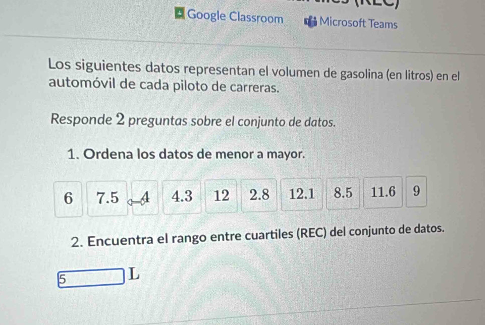 Google Classroom Microsoft Teams 
Los siguientes datos representan el volumen de gasolina (en litros) en el 
automóvil de cada piloto de carreras. 
Responde 2 preguntas sobre el conjunto de datos. 
1. Ordena los datos de menor a mayor.
6 7.5 4 4.3 12 2.8 12.1 8.5 11.6 9
2. Encuentra el rango entre cuartiles (REC) del conjunto de datos. 
5 
L