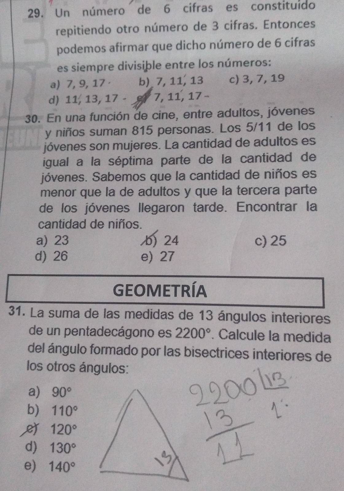 Un número de 6 cifras es constituído
repitiendo otro número de 3 cifras. Entonces
podemos afirmar que dicho número de 6 cifras
es siempre divisiþle entre los números:
a) 7, 9, 17 b) 7, 11, 13 c) 3, 7, 19
d) 11, 13, 17 - 6 7, 11, 17 -
30. En una función de cine, entre adultos, jóvenes
y niños suman 815 personas. Los 5/11 de los
jóvenes son mujeres. La cantidad de adultos es
igual a la séptima parte de la cantidad de
jóvenes. Sabemos que la cantidad de niños es
menor que la de adultos y que la tercera parte
de los jóvenes llegaron tarde. Encontrar la
cantidad de niños.
a) 23 b) 24 c) 25
d) 26 e) 27
GEOMETRÍA
31. La suma de las medidas de 13 ángulos interiores
de un pentadecágono es 2200°. Calcule la medida
del ángulo formado por las bisectrices interiores de
los otros ángulos:
a) 90°
b) 110°
120°
d) 130°
e) 140°