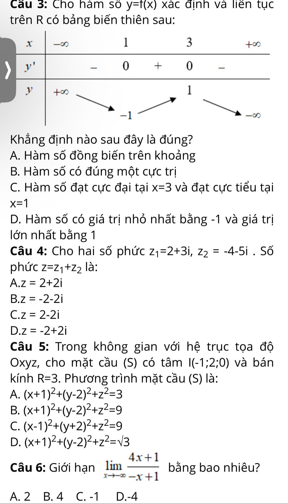 Cho hám số y=f(x) xác định và liền tục
trên R có bảng biến thiên sau:
Khẳng định nào sau đây là đúng?
A. Hàm số đồng biến trên khoảng
B. Hàm số có đúng một cực trị
C. Hàm số đạt cực đại tại x=3 và đạt cực tiểu tại
x=1
D. Hàm số có giá trị nhỏ nhất bằng -1 và giá trị
lớn nhất bằng 1
Câu 4: Cho hai số phức z_1=2+3i,z_2=-4-5i. Số
phức z=z_1+z_2 là:
A..z=2+2i
B. z=-2-2i
C. z=2-2i
D. z=-2+2i
Câu 5: Trong không gian với hệ trục tọa độ
Oxyz, cho mặt cầu (S) có tâm I(-1;2;0) và bán
kính R=3. Phương trình mặt cầu (S) là:
A. (x+1)^2+(y-2)^2+z^2=3
B. (x+1)^2+(y-2)^2+z^2=9
C. (x-1)^2+(y+2)^2+z^2=9
D. (x+1)^2+(y-2)^2+z^2=sqrt(3)
Câu 6: Giới hạn limlimits _xto -∈fty  (4x+1)/-x+1  bằng bao nhiêu?
A. 2 B. 4 C. -1 D.-4