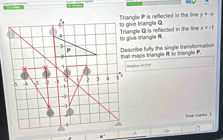 Question Progress Exam Paper Progress 
1 / 3 Marka 23 / 80 Marks you 
21% 
Triangle P is reflected in the line y=-x
to give triangle Q. 
Triangle Q is reflected in the line x=-1
to give triangle R. 
Describe fully the single transformation 
that maps triangle R to triangle P. 
Rotation of 270°
Total marks: 3
x^+