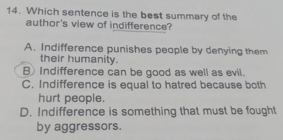 Which sentence is the best summary of the
author's view of indifference?
A. Indifference punishes people by denying them
their humanity.
B) Indifference can be good as well as evil.
C. Indifference is equal to hatred because both
hurt people.
D. Indifference is something that must be fought
by aggressors.