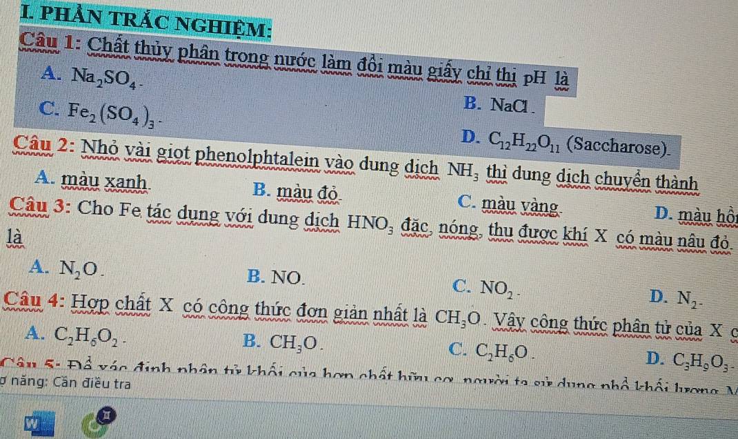 PHẢN TRắC NGHIệM:
Câu 1: Chất thủy phân trong nước làm đổi màu giấy chỉ thị pH là
A. Na_2SO_4
C. Fe_2(SO_4)_3.
B. NaCl .
D. C_12H_22O_11 (Saccharose).
Câu 2: Nhỏ vài giọt phenolphtalein vào dung dịch NH_3 thì dung dịch chuyển thành
A. màu xanh B. màu đỏ C. màu vàng. D. màu hồi
Câu 3: Cho Fe tác dụng với dung dịch HNO_3 đặc, nóng, thu được khí X có màu nâu đỏ.
là
A. N_2O_- B. NO. C. NO_2. D. N_2^-
Câu 4: Hợp chất X có công thức đơn giản nhất là CH_3O Vây công thức phân tử của X c
A. C_2H_6O_2.
B. CH_3O.
C. C_2H_6O.
D. C_3H_9O_3-
Câu 5: Đổ vác định phân tử khối của hơn chất hữu cơ, người ta sử dung nhổ khối hrơng V
ợ năng: Cần điều tra
1