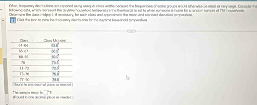 Often, frequency distributions are reported using unequal class widths because the frequencies of some groups would otherwise be small or very large. Consider the
following data, which represent the daytime household temperature the thermostat is set to when someone is home for a random sample of 754 households
Determine the class midpoint, if necessary, for each class and approximate the mean and standard deviation temperature.
Click the icon to view the frequency distribution for the daytime household temperature.
(Round to one decimal place as needed.)
The sample mean is □°F.
(Round to one decimal place as needed.)