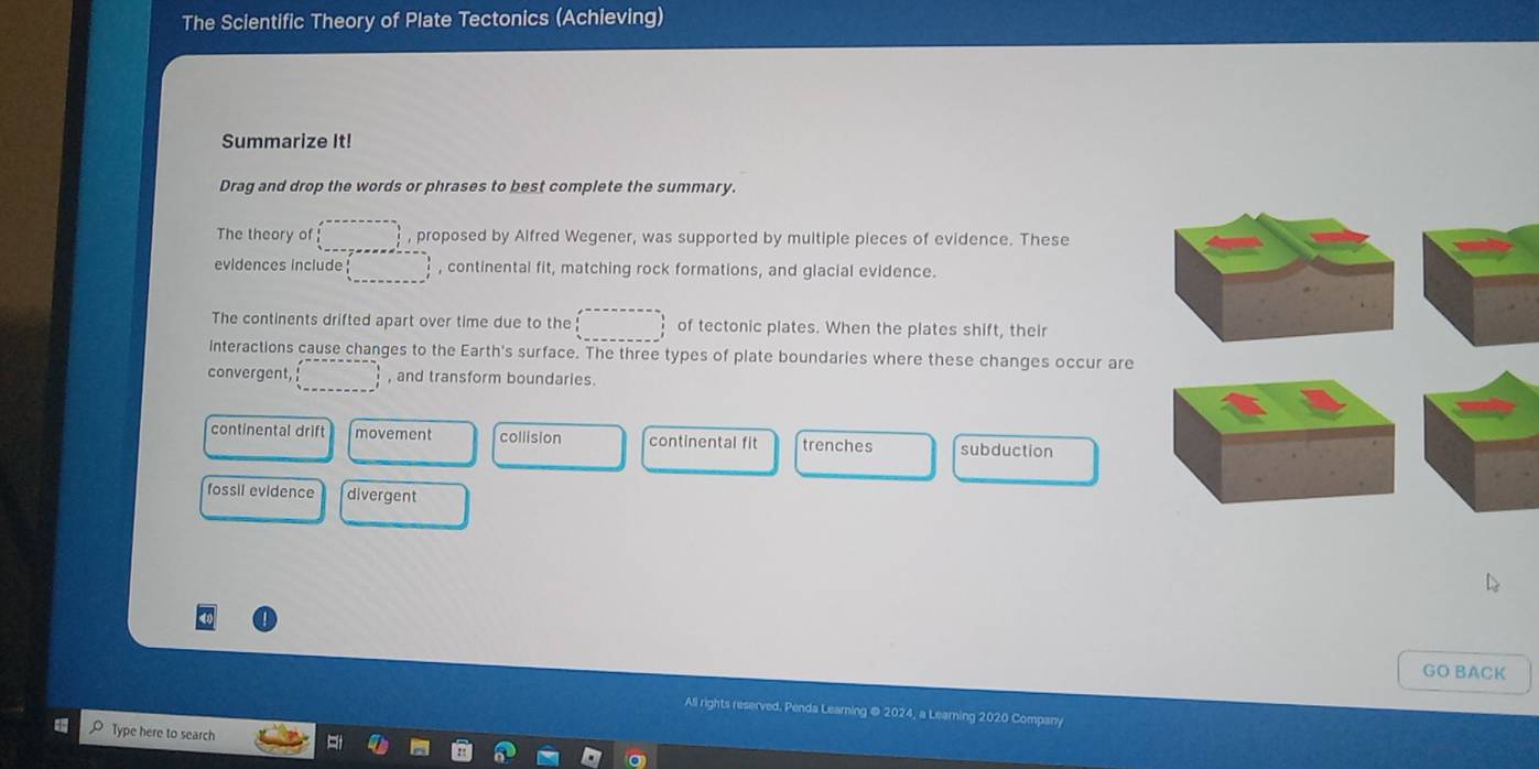 The Scientific Theory of Plate Tectonics (Achieving)
Summarize It!
Drag and drop the words or phrases to best complete the summary.
The theory of □ , proposed by Alfred Wegener, was supported by multiple pieces of evidence. These
evidences include □ , continental fit, matching rock formations, and glacial evidence.
The continents drifted apart over time due to the □ of tectonic plates. When the plates shift, their
Interactions cause changes to the Earth's surface. The three types of plate boundaries where these changes occur are
convergent, □ , and transform boundaries.
continental drift movement collision continental fit trenches subduction
fossil evidence divergent
GO BACK
All rights reserved. Penda Learning @ 2024, a Learning 2020 Company
Type here to search