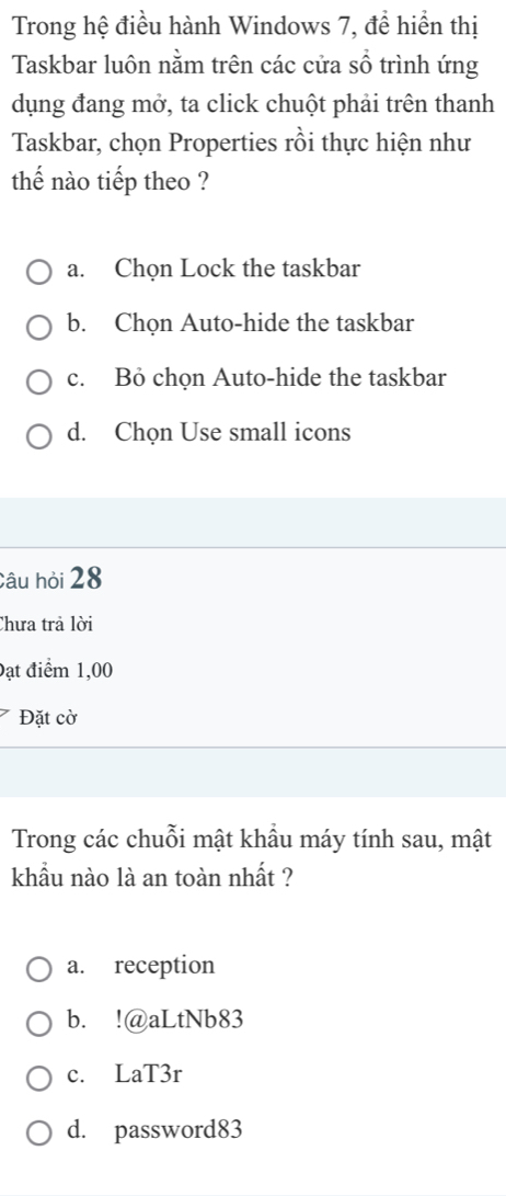 Trong hệ điều hành Windows 7, đề hiển thị
Taskbar luôn nằm trên các cửa sổ trình ứng
dụng đang mở, ta click chuột phải trên thanh
Taskbar, chọn Properties rồi thực hiện như
thế nào tiếp theo ?
a. Chọn Lock the taskbar
b. Chọn Auto-hide the taskbar
c. Bỏ chọn Auto-hide the taskbar
d. Chọn Use small icons
Câu hỏi 28
Chưa trả lời
Đạt điểm 1,00
Đặt cờ
Trong các chuỗi mật khẩu máy tính sau, mật
khẩu nào là an toàn nhất ?
a. reception
b. !@aLtNb83
c. LaT3r
d. password83