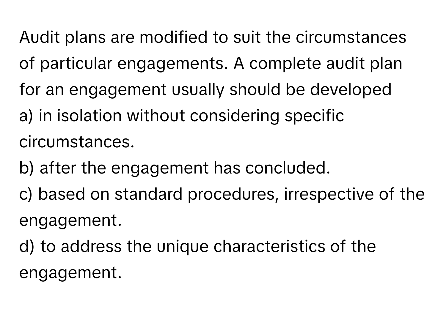 Audit plans are modified to suit the circumstances of particular engagements. A complete audit plan for an engagement usually should be developed 
a) in isolation without considering specific circumstances. 
b) after the engagement has concluded. 
c) based on standard procedures, irrespective of the engagement. 
d) to address the unique characteristics of the engagement.