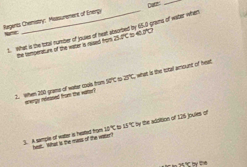 Regents Chemistry: Measurement of Energy Date: 
grams of water when 
Name: 
1. What is the total number of joules of heat absorbed b 40.0°C? 
the temperature of the water is raised from 25 .0°C D 
2. When 200 grams of water cools from 50°C to 25°C, , what is the total amount of heat 
energy released from the water? 
3. A sample of water is heated from 10°C 15°C by the addition of 126 joules of 
heat. What is the mass of the water?
25°C by the