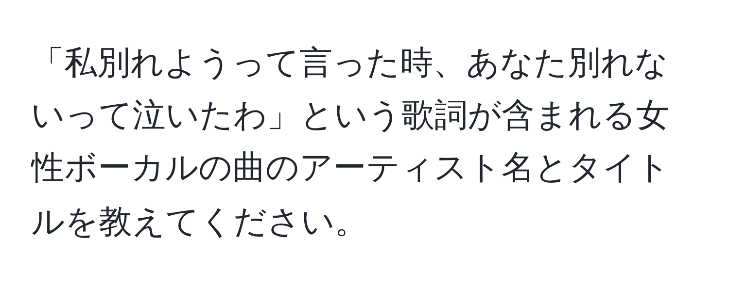 「私別れようって言った時、あなた別れないって泣いたわ」という歌詞が含まれる女性ボーカルの曲のアーティスト名とタイトルを教えてください。