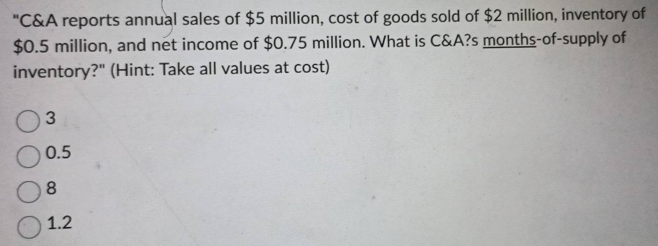 "C&A reports annual sales of $5 million, cost of goods sold of $2 million, inventory of
$0.5 million, and net income of $0.75 million. What is C&A?s months-of-supply of
inventory?" (Hint: Take all values at cost)
3
0.5
8
1.2