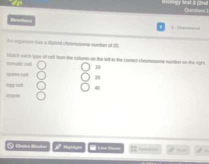 Biology test 2 (2nd 
Questions 1 
Directions 
2 - Unanswered 
An organism has a diploid chromosome number of 20. 
Match each type of cell from the column on the left to the correct chromosome number on the right. 
somatic cell
10
sperm cell
20
egg cell
40
zygote 
Choice Blocker Highlight Lino Viewer Calsulaton Puler