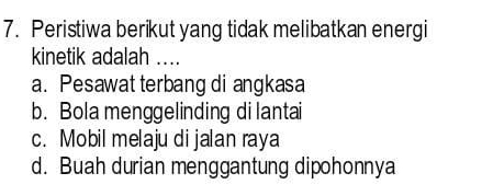 Peristiwa berikut yang tidak melibatkan energi
kinetik adalah ….
a. Pesawat terbang di angkasa
b. Bola menggelinding di lantai
c. Mobil melaju di jalan raya
d. Buah durian menggantung dipohonnya