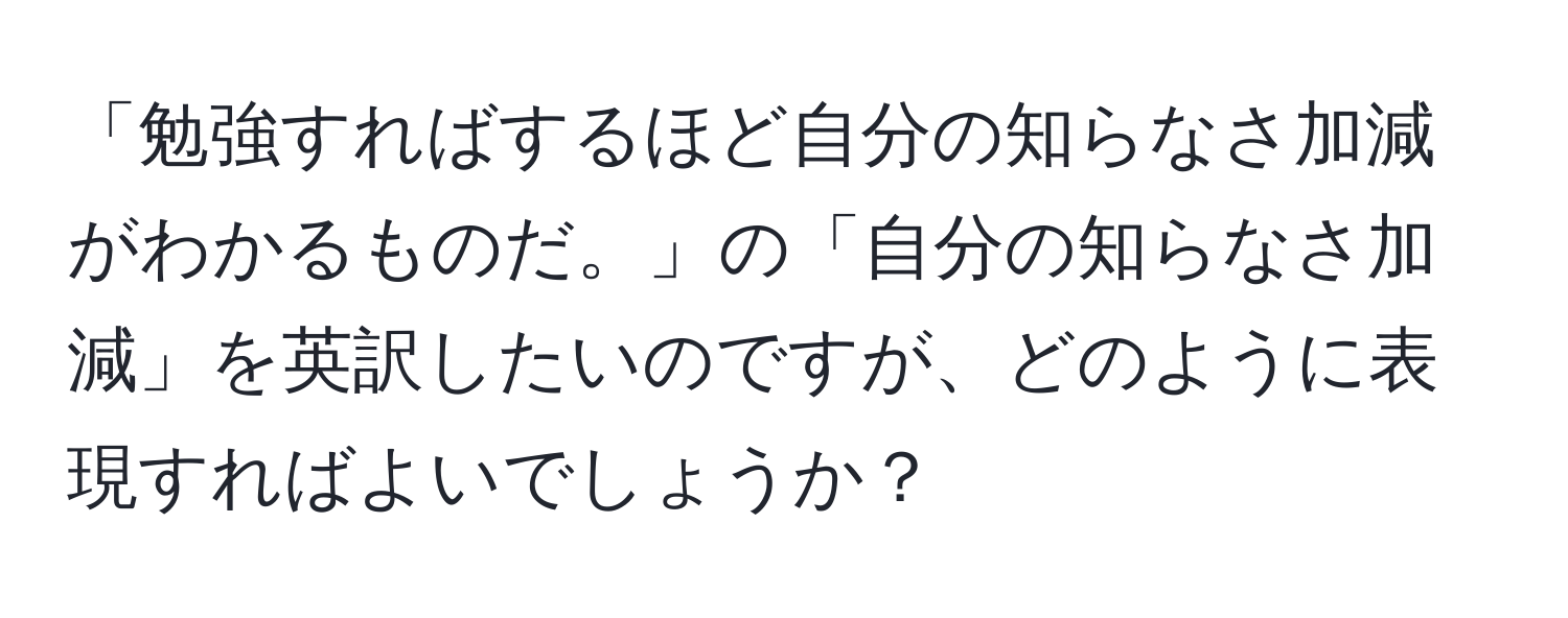 「勉強すればするほど自分の知らなさ加減がわかるものだ。」の「自分の知らなさ加減」を英訳したいのですが、どのように表現すればよいでしょうか？