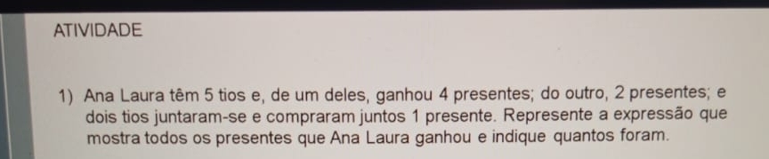 ATIVIDADE 
1) Ana Laura têm 5 tios e, de um deles, ganhou 4 presentes; do outro, 2 presentes; e 
dois tios juntaram-se e compraram juntos 1 presente. Represente a expressão que 
mostra todos os presentes que Ana Laura ganhou e indique quantos foram.