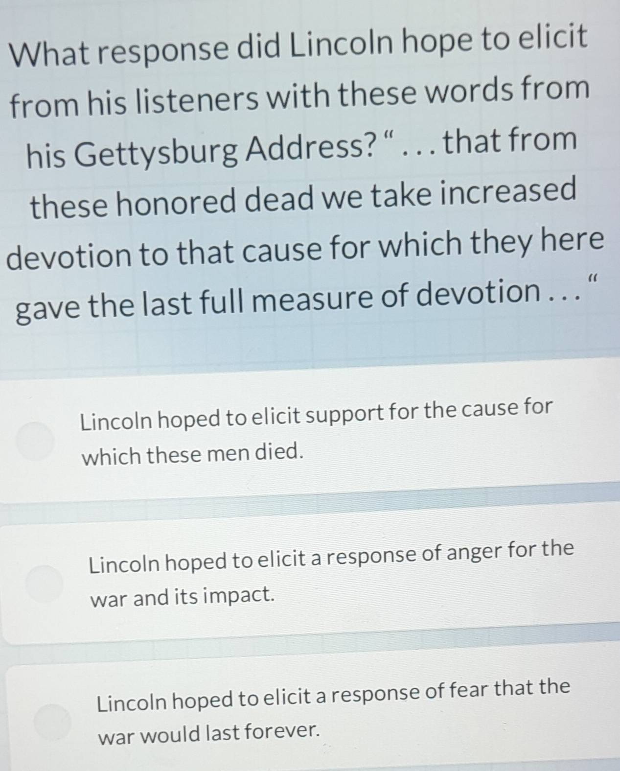 What response did Lincoln hope to elicit
from his listeners with these words from
his Gettysburg Address? “ . . . that from
these honored dead we take increased
devotion to that cause for which they here
gave the last full measure of devotion . . . “
Lincoln hoped to elicit support for the cause for
which these men died.
Lincoln hoped to elicit a response of anger for the
war and its impact.
Lincoln hoped to elicit a response of fear that the
war would last forever.