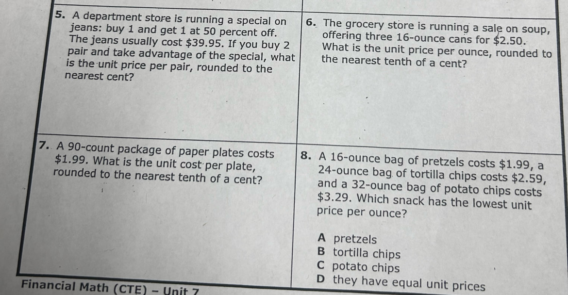 A department store is running a special on 6. The grocery store is running a sale on soup,
jeans: buy 1 and get 1 at 50 percent off. offering three 16-ounce cans for $2.50.
The jeans usually cost $39.95. If you buy 2 What is the unit price per ounce, rounded to
pair and take advantage of the special, what the nearest tenth of a cent?
is the unit price per pair, rounded to the
nearest cent?
7. A 90-count package of paper plates costs 8. A 16-ounce bag of pretzels costs $1.99, a
$1.99. What is the unit cost per plate, 24-ounce bag of tortilla chips costs $2.59,
rounded to the nearest tenth of a cent? and a 32-ounce bag of potato chips costs
$3.29. Which snack has the lowest unit
price per ounce?
A pretzels
B tortilla chips
C potato chips
D they have equal unit prices
Financial Math (CTE) - Unit 7