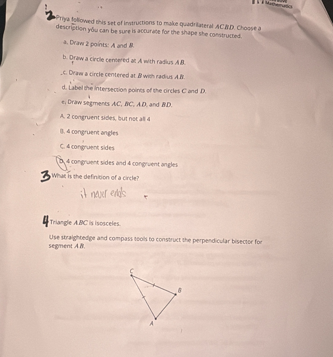 Mathematics
Priya followed this set of instructions to make quadrilateral ACBD. Choose a
description yóu can be sure is accurate for the shape she constructed.
a. Draw 2 points: A and B.
b. Draw a circle centered at A with radius AB.
c. Draw a circle centered at B with radius AB.
d. Label the intersection points of the circles C and D.
e. Draw segments AC, BC, AD, and BD.
A. 2 congruent sides, but not all 4
B. 4 congruent angles
C. 4 congruent sides
D 4 congruent sides and 4 congruent angles
3 What is the definition of a circle?
Triangle ABC is isosceles.
Use straightedge and compass tools to construct the perpendicular bisector for
segment A B.