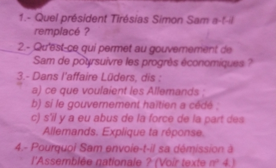 1.- Quel président Tirésias Simon Sam a-t-il 
remplacé ? 
2.- Qu'est-ce qui permet au gouvernement de 
Sam de poursuivre les progrès économiques ? 
3.- Dans l'affaire Lüders, dis : 
a) ce que voulaient les Allemands ; 
b) si le gouvernement haïtien a cédé ; 
c) s'il y a eu abus de la force de la part des 
Allemands. Explique ta réponse. 
4.- Pourquoi Sam envoie-t-il sa démission à 
l'Assemblée nationale ? (Voir texte n° 4.)