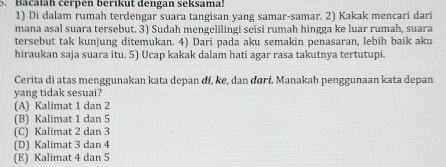 Bacalah cérpen berıkut dengan seksama!
1) Di dalam rumah terdengar suara tangisan yang samar-samar. 2) Kakak mencari dari
mana asal suara tersebut. 3) Sudah mengelilingi seisi rumah hingga ke luar rumah, suara
tersebut tak kunjung ditemukan. 4) Dari pada aku semakin penasaran, lebih baik aku
hiraukan saja suara itu. 5) Ucap kakak dalam hati agar rasa takutnya tertutupi.
Cerita di atas menggunakan kata depan di, ke, dan dāri. Manakah penggunaan kata depan
yang tidak sesuai?
(A) Kalimat 1 dan 2
(B) Kalimat 1 dan 5
(C) Kalimat 2 dan 3
(D) Kalimat 3 dan 4
(E) Kalimat 4 dan 5