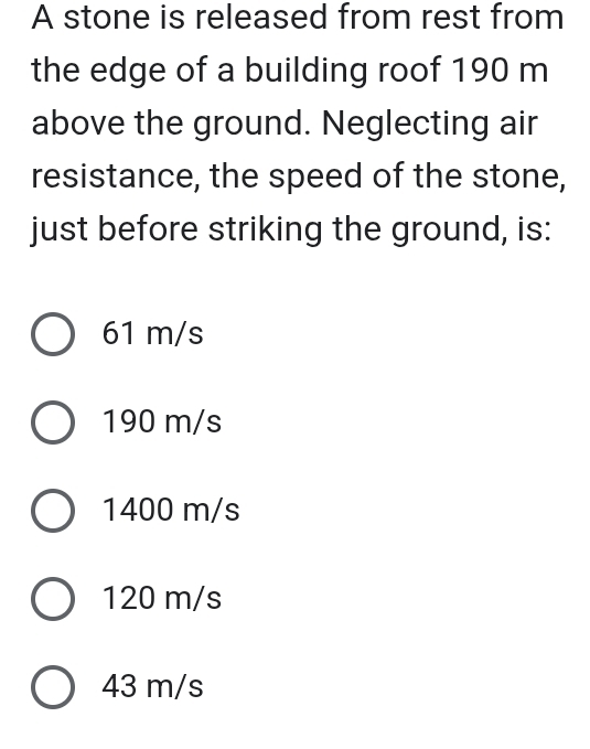 A stone is released from rest from
the edge of a building roof 190 m
above the ground. Neglecting air
resistance, the speed of the stone,
just before striking the ground, is:
61 m/s
190 m/s
1400 m/s
120 m/s
43 m/s