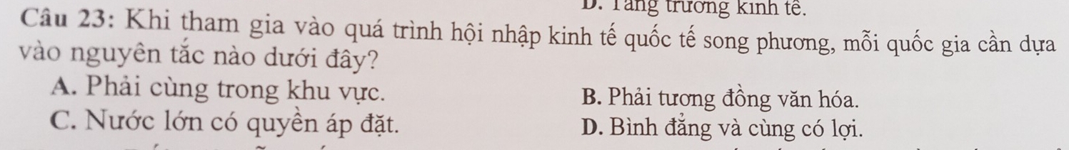 D. Tăng trương kinh tế.
Câu 23: Khi tham gia vào quá trình hội nhập kinh tế quốc tế song phương, mỗi quốc gia cần dựa
vào nguyên tắc nào dưới đây?
A. Phải cùng trong khu vực. B. Phải tương đồng văn hóa.
C. Nước lớn có quyền áp đặt. D. Bình đẳng và cùng có lợi.