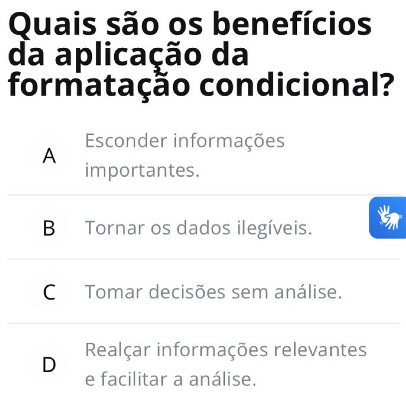 Quais são os benefícios
da aplicação da
formatação condicional?
Esconder informações
A
importantes.
B Tornar os dados ilegíveis.
C Tomar decisões sem análise.
Realçar informações relevantes
D
e facilitar a análise.