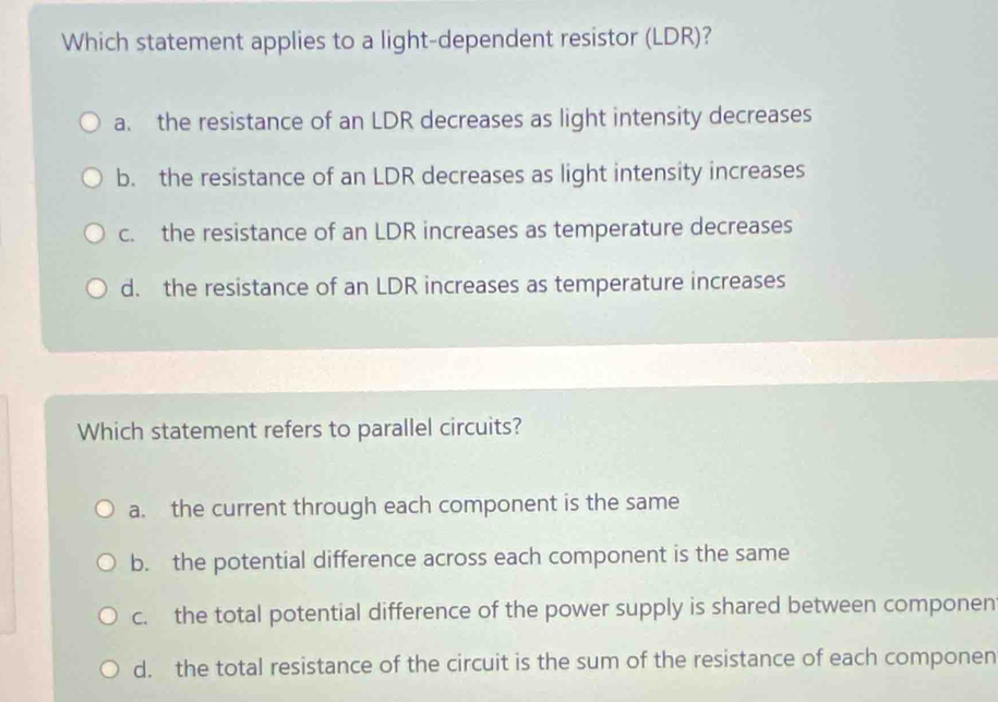 Which statement applies to a light-dependent resistor (LDR)?
a. the resistance of an LDR decreases as light intensity decreases
b. the resistance of an LDR decreases as light intensity increases
c. the resistance of an LDR increases as temperature decreases
d. the resistance of an LDR increases as temperature increases
Which statement refers to parallel circuits?
a. the current through each component is the same
b. the potential difference across each component is the same
c. the total potential difference of the power supply is shared between componen
d. the total resistance of the circuit is the sum of the resistance of each componen