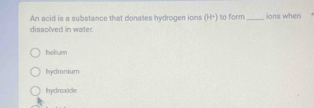 An acid is a substance that donates hydrogen ions (H^+) to form_ ions when *
dissolved in water.
helium
hydronium
hydroxide