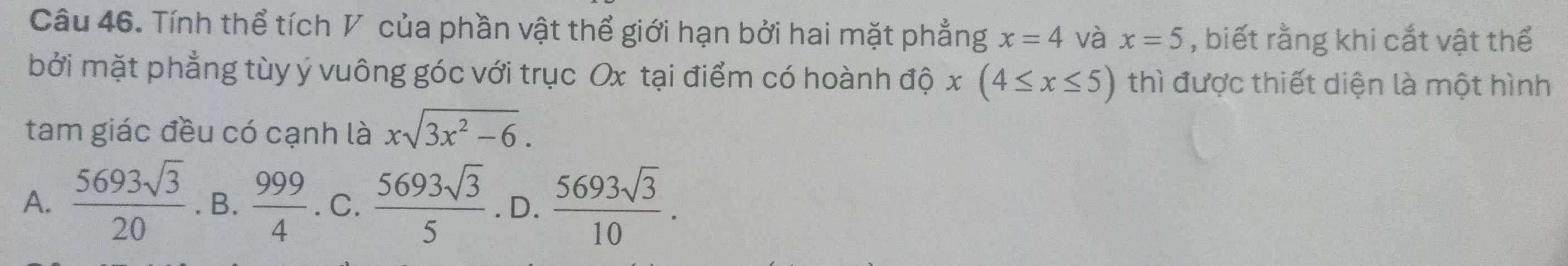 Tính thể tích V của phần vật thể giới hạn bởi hai mặt phẳng x=4 và x=5 , biết rằng khi cắt vật thể
bởi mặt phẳng tùy ý vuông góc với trục Ox tại điểm có hoành dhat 0x(4≤ x≤ 5) thì được thiết diện là một hình
tam giác đều có cạnh là xsqrt(3x^2-6).
A.  5693sqrt(3)/20 . B.  999/4 . C.  5693sqrt(3)/5  .D.  5693sqrt(3)/10 .