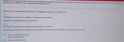 One grocery sitare charges $8.00 for 6 caes of soup. A second store charges $5 90 for 4 cams of seep, but you seed to join a purchase club for $5 00 to bey them. Whe the cost model equations
for both stores and find the number of cans that makes the casts equal
Write the cost modal equation for the first store. Let x denote the number of cams, and C the cost
c=□
(Use integers or fractions for any numbers in the expression. Do not factor )
V ie the cast madel equation for the necand s a
c=□
Fied the number of cans that makes the costs equal. Select the correct choice balow and lill in the answer bee withn your choice
A. □ carr make the costs equal
(Type a whole nomber )
H. The costs are never equal