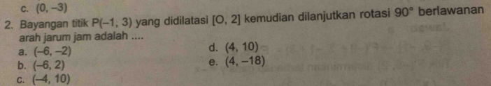 C. (0,-3)
2. Bayangan titik P(-1,3) yang didilatasi [0,2] kemudian dilanjutkan rotasi 90° berlawanan
arah jarum jam adalah ....
a. (-6,-2)
d. (4,10)
b. (-6,2)
e. (4,-18)
C. (-4,10)