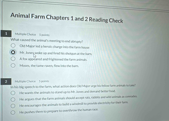 Animal Farm Chapters 1 and 2 Reading Check
1 Multiple Choice 5 points
What caused the animal's meeting to end abrupty?
Old Major led a heroic charge into the farm house
Mr. Jones woke up and fired his shotgun at the barn.
A fox appeared and frightened the farm animals.
Moses, the tame raven, flew into the barn.
2 Multiple Choice 5 points
In his big speech to the farm, what action does Old Major urge his fellow farm animals to take?
He wants the animals to stand up to Mr. Jones and demand better food.
He argues that the farm animals should accept rats, rabbits and wild animals as comrades.
He encourages the animals to build a windmill to provide electricity for their farm.
He pushes them to prepare to overthrow the human race.