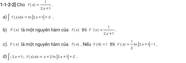 1-1-2-2] Cho f(x)= 1/2x+1 .
a) ∈t f(x)dx=ln |2x+1|+C.
b) F(x) là một nguyên hàm của f(x) thì F'(x)= 1/2x+1 .
c). F(x) là một nguyên hàm của f(x). Nếu F(0)=1 thì F(x)= 1/2 ln |2x+1|-1.
d) ∈t (2x+1).f(x)dx=x+2ln |2x+1|+C.