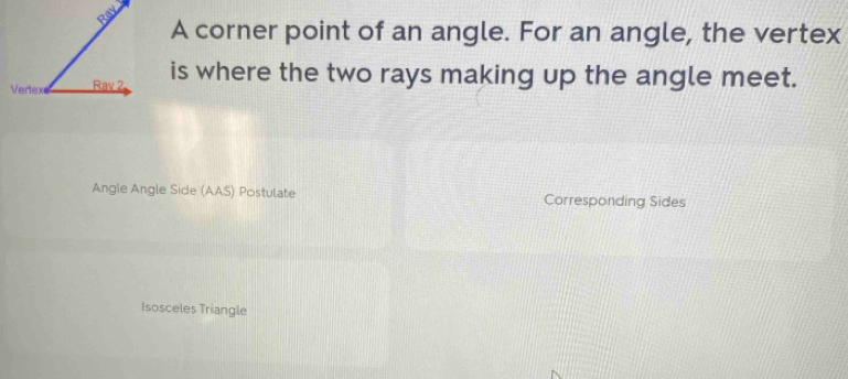 A corner point of an angle. For an angle, the vertex
is where the two rays making up the angle meet.
Angle Angle Side (AAS) Postulate Corresponding Sides
Isosceles Triangle