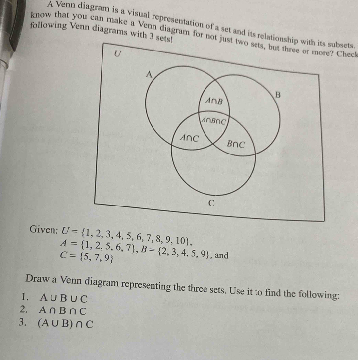 A Venn diagram is a visual representation of a set and its relationsbsets 
following Venn diagrams with 3 sets! 
know that you can make a Venn diagram for not juChec 
Given: U= 1,2,3,4,5,6,7,8,9,10 ,
A= 1,2,5,6,7 , B= 2,3,4,5,9 , and
C= 5,7,9
Draw a Venn diagram representing the three sets. Use it to find the following: 
1. A∪ B∪ C
2. A∩ B∩ C
3. (A∪ B)∩ C