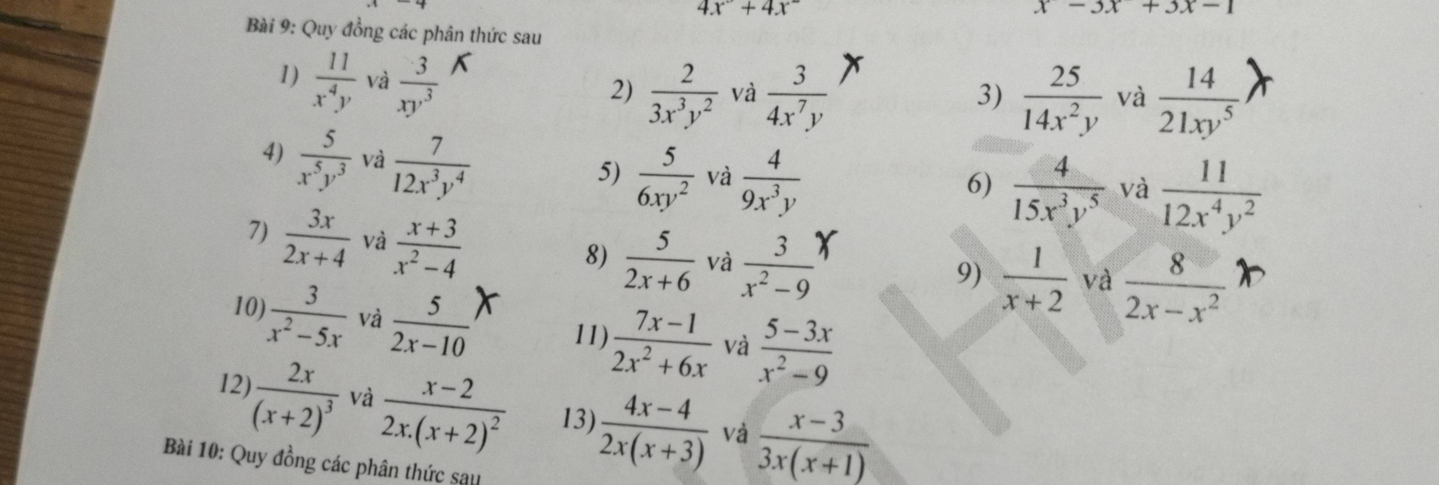 4x°+4x°
x-3x+3x-1
Bài 9: Quy đồng các phân thức sau 
1)  11/x^4y  và  3/xy^3 
2)  2/3x^3y^2  và  3/4x^7y   25/14x^2y  và  14/21xy^5 
3) 
4)  5/x^5y^3  và  7/12x^3y^4 
5)  5/6xy^2  và  4/9x^3y 
6)  4/15x^3y^5  và  11/12x^4y^2 
7)  3x/2x+4  và  (x+3)/x^2-4 
8)  5/2x+6  và  3/x^2-9   1/x+2  và  8/2x-x^2 
9) 
10)  3/x^2-5x  và  5/2x-10 
11)  (7x-1)/2x^2+6x  và  (5-3x)/x^2-9 
12) frac 2x(x+2)^3 và frac x-22x.(x+2)^2 13)  (4x-4)/2x(x+3)  và  (x-3)/3x(x+1) 
Bài 10: Quy đồng các phân thức sau