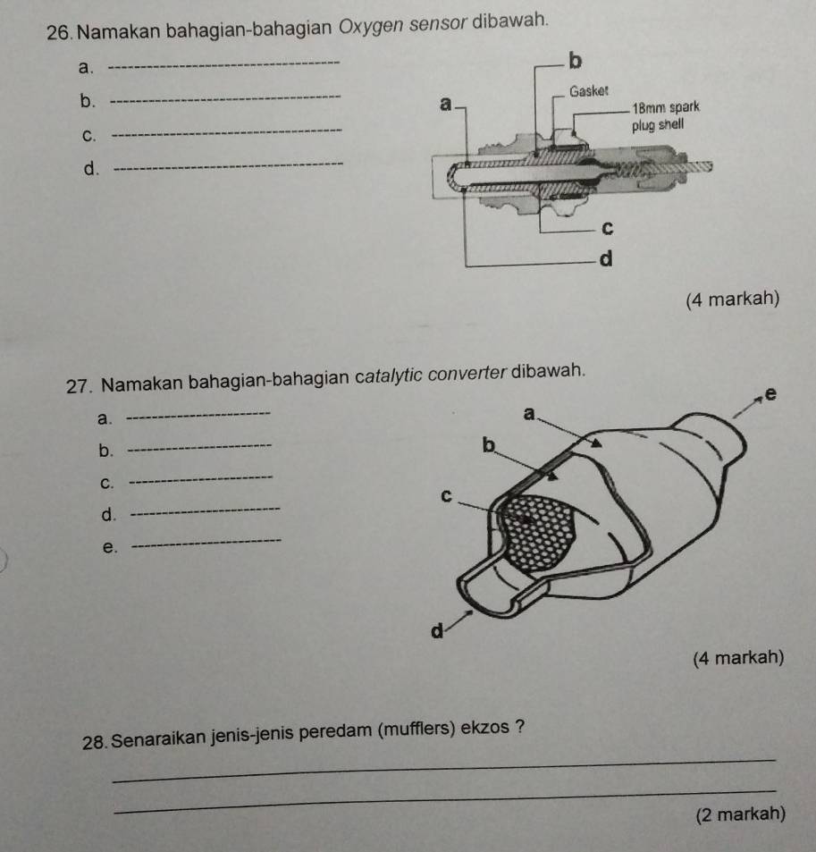 Namakan bahagian-bahagian Oxygen sensor dibawah. 
a. 
_ 
b. 
_ 
C. 
_ 
d. 
_ 
(4 markah) 
27. Namakan bahagian-bahagian catalytic converter dibawah. 
_ 
a. 
b. 
_ 
C. 
_ 
d. 
_ 
e. 
_ 
_ 
28. Senaraikan jenis-jenis peredam (mufflers) ekzos ? 
_ 
(2 markah)