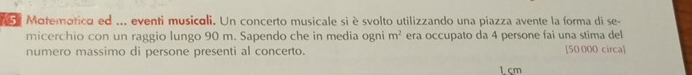 Matemorica ed ... eventi musicali. Un concerto musicale si è svolto utilizzando una piazza avente la forma di se- 
micerchio con un raggio lungo 90 m. Sapendo che in media ogni m^2 era occupato da 4 persone fai una stima del 
numero massimo di persone presenti al concerto. [ 50 000 circa]
1 cm