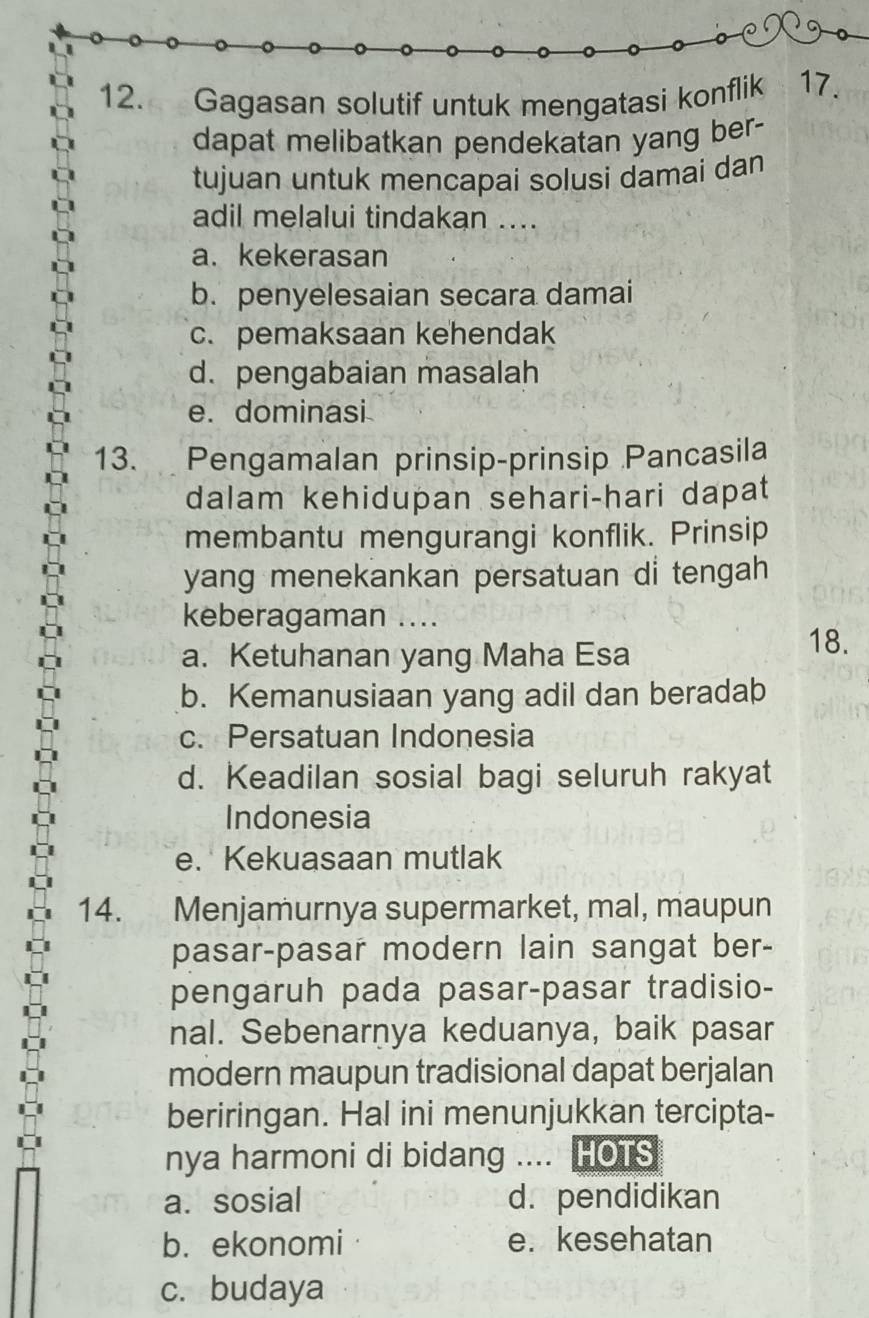 Gagasan solutif untuk mengatasi konflik 17.
dapat melibatkan pendekatan yang ber-
tujuan untuk mencapai solusi damai dan
adil melalui tindakan ....
a. kekerasan
b. penyelesaian secara damai
c. pemaksaan kehendak
d. pengabaian masalah
e. dominasi
13. Pengamalan prinsip-prinsip Pancasila
dalam kehidupan sehari-hari dapat
membantu mengurangi konflik. Prinsip
yang menekankan persatuan di tengah 
keberagaman ....
a. Ketuhanan yang Maha Esa 18.
b. Kemanusiaan yang adil dan beradab
c. Persatuan Indonesia
d. Keadilan sosial bagi seluruh rakyat
Indonesia
e. Kekuasaan mutlak
14. Menjamurnya supermarket, mal, maupun
pasar-pasar modern lain sangat ber-
pengaruh pada pasar-pasar tradisio-
nal. Sebenarnya keduanya, baik pasar
modern maupun tradisional dapat berjalan
beriringan. Hal ini menunjukkan tercipta-
nya harmoni di bidang .... HOTS
a. sosial d. pendidikan
b. ekonomi e. kesehatan
c. budaya