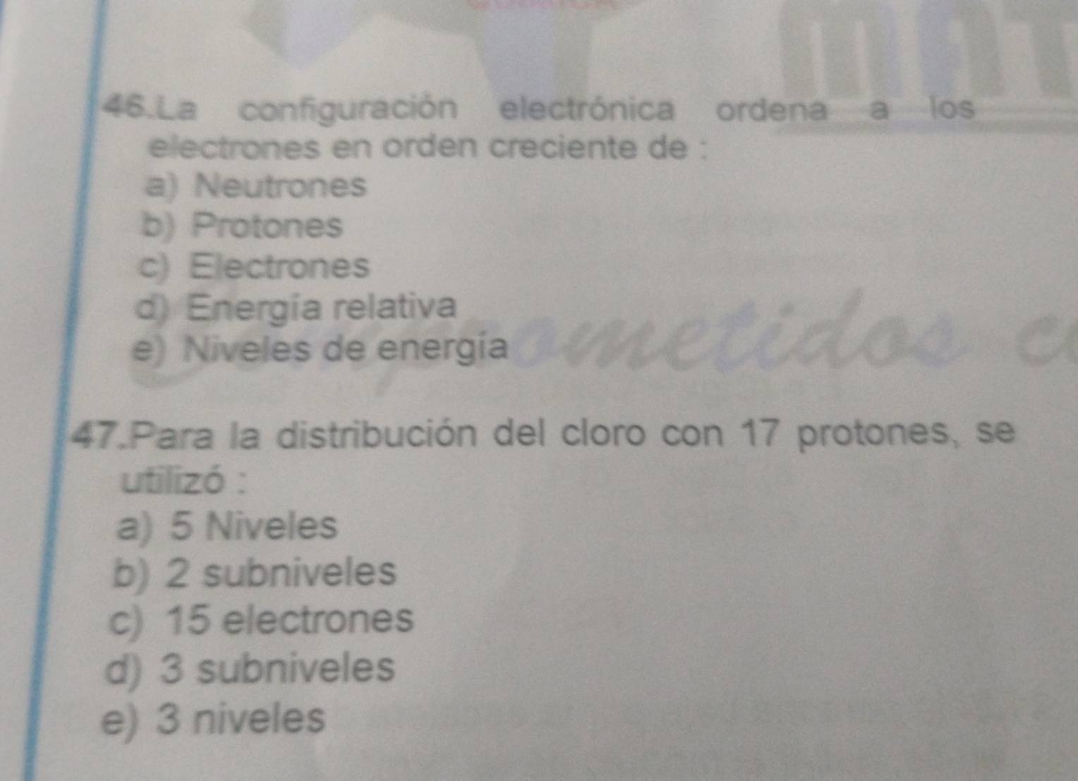 La configuración electrónica ordena a los
electrones en orden creciente de :
a) Neutrones
b) Protones
c) Electrones
d) Energía relativa
e) Niveles de energía
47.Para la distribución del cloro con 17 protones, se
utilizó :
a) 5 Niveles
b) 2 subniveles
c) 15 electrones
d) 3 subniveles
e) 3 niveles