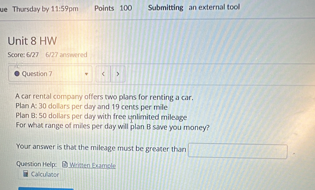 ue Thursday by 11:59 pm Points 100 Submitting an external tool 
Unit 8 HW 
Score: 6/27 6/27 answered 
Question 7 < > 
A car rental company offers two plans for renting a car. 
Plan A: 30 dollars per day and 19 cents per mile
Plan B: 50 dollars per day with free unlimited mileage 
For what range of miles per day will plan B save you money? 
Your answer is that the mileage must be greater than □ . 
Question Help: Written Example 
Calculator