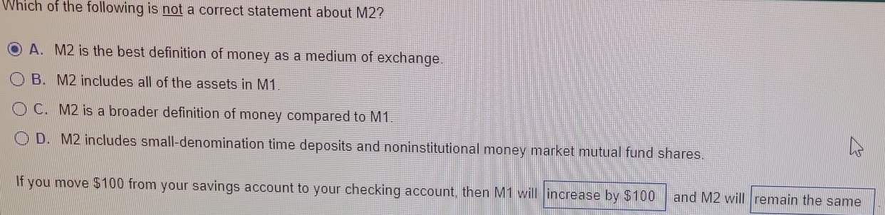 Which of the following is not a correct statement about M2?
A. M2 is the best definition of money as a medium of exchange.
B. M2 includes all of the assets in M1
C. M2 is a broader definition of money compared to M1.
D. M2 includes small-denomination time deposits and noninstitutional money market mutual fund shares
If you move $100 from your savings account to your checking account, then M1 will increase by $100 and M2 will remain the same