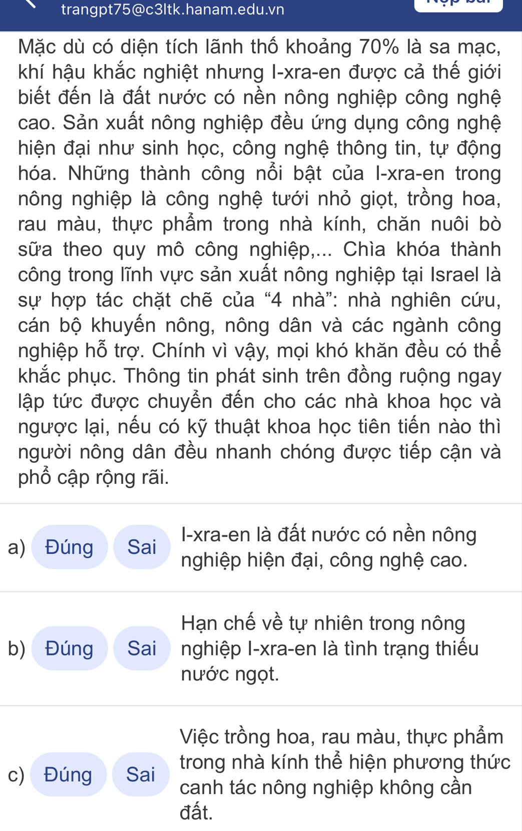 trangpt75@c3ltk.hanam.edu.vn
Mặc dù có diện tích lãnh thố khoảng 70% là sa mạc,
khí hậu khắc nghiệt nhưng I-xra-en được cả thế giới
biết đến là đất nước có nền nông nghiệp công nghệ
cao. Sản xuất nông nghiệp đều ứng dụng công nghệ
hiện đại như sinh học, công nghệ thông tin, tự động
hóa. Những thành công nổi bật của I-xra-en trong
nông nghiệp là công nghệ tưới nhỏ giọt, trồng hoa,
rau màu, thực phẩm trong nhà kính, chăn nuôi bò
sữa theo quy mô công nghiệp,... Chìa khóa thành
công trong lĩnh vực sản xuất nông nghiệp tại Israel là
sự hợp tác chặt chẽ của “4 nhà”: nhà nghiên cứu,
cán bộ khuyến nông, nông dân và các ngành công
nghiệp hỗ trợ. Chính vì vậy, mọi khó khăn đều có thể
khắc phục. Thông tin phát sinh trên đồng ruộng ngay
tập tức được chuyển đến cho các nhà khoa học và
ngược lại, nếu có kỹ thuật khoa học tiên tiến nào thì
người nông dân đều nhanh chóng được tiếp cận và
phổ cập rộng rãi.
a) Đúng Sai I-xra-en là đất nước có nền nông
nghiệp hiện đại, công nghệ cao.
Hạn chế về tự nhiên trong nông
b) Đúng  Sai  nghiệp I-xra-en là tình trạng thiếu
nước ngọt.
Việc trồng hoa, rau màu, thực phẩm
c) Đúng Sai  trong nhà kính thể hiện phương thức
canh tác nông nghiệp không cần
đất.