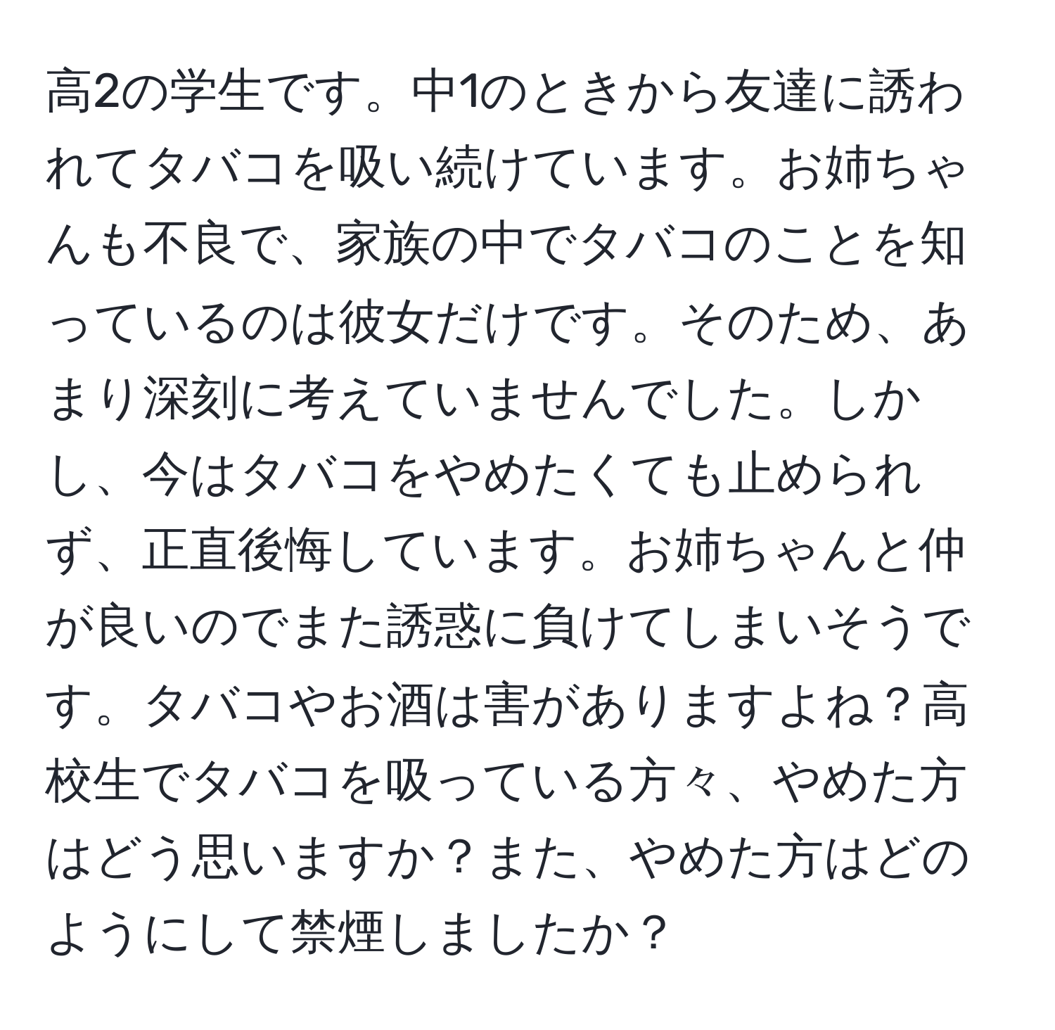 高2の学生です。中1のときから友達に誘われてタバコを吸い続けています。お姉ちゃんも不良で、家族の中でタバコのことを知っているのは彼女だけです。そのため、あまり深刻に考えていませんでした。しかし、今はタバコをやめたくても止められず、正直後悔しています。お姉ちゃんと仲が良いのでまた誘惑に負けてしまいそうです。タバコやお酒は害がありますよね？高校生でタバコを吸っている方々、やめた方はどう思いますか？また、やめた方はどのようにして禁煙しましたか？